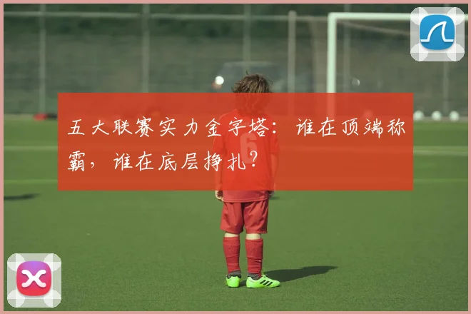 五大联赛实力金字塔：谁在顶端称霸，谁在底层挣扎？