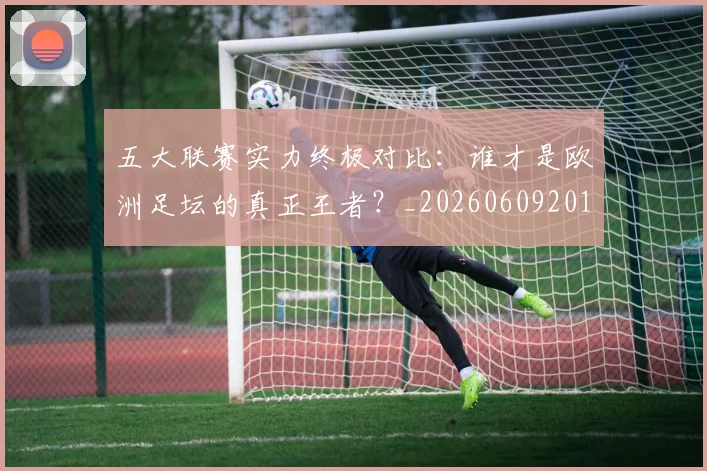 五大联赛实力终极对比:谁才是欧洲足坛的真正王者?_20260609201548